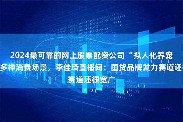 2024最可靠的网上股票配资公司 “拟人化养宠”催生多样消费场景，李佳琦直播间：国货品牌发力赛道还很宽广