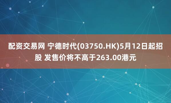 配资交易网 宁德时代(03750.HK)5月12日起招股 发售价将不高于263.00港元