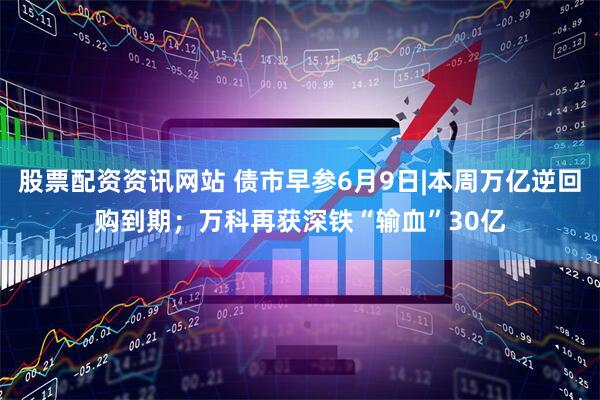 股票配资资讯网站 债市早参6月9日|本周万亿逆回购到期；万科再获深铁“输血”30亿