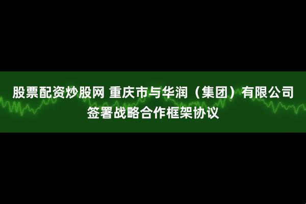 股票配资炒股网 重庆市与华润（集团）有限公司签署战略合作框架协议