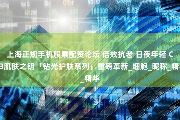 上海正规手机股票配资论坛 倍效抗老 日夜年轻 CPB肌肤之钥「钻光护肤系列」重磅革新_细胞_昵称_精华