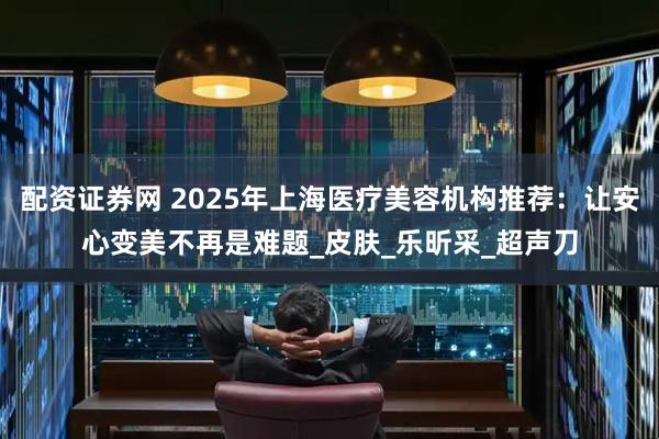 配资证券网 2025年上海医疗美容机构推荐：让安心变美不再是难题_皮肤_乐昕采_超声刀