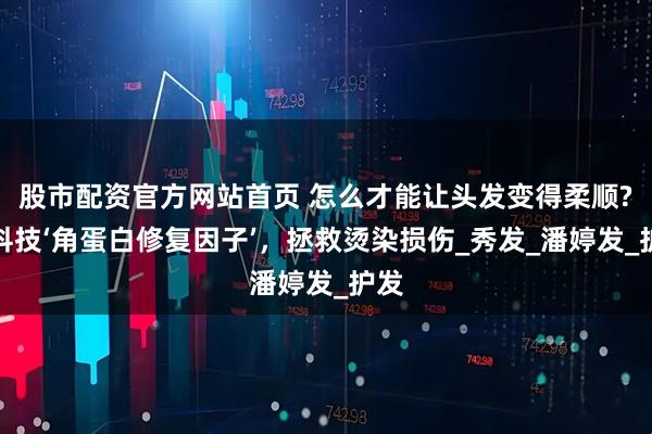 股市配资官方网站首页 怎么才能让头发变得柔顺?黑科技‘角蛋白修复因子’，拯救烫染损伤_秀发_潘婷发_护发
