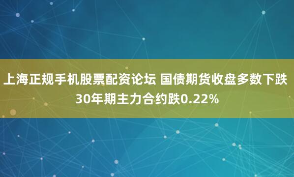 上海正规手机股票配资论坛 国债期货收盘多数下跌 30年期主力合约跌0.22%