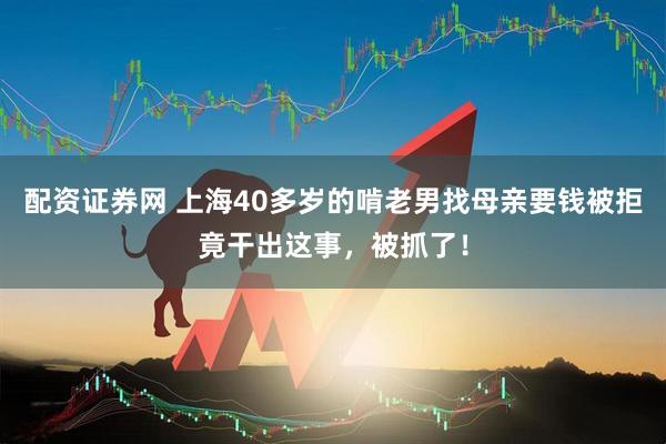 配资证券网 上海40多岁的啃老男找母亲要钱被拒竟干出这事，被抓了！