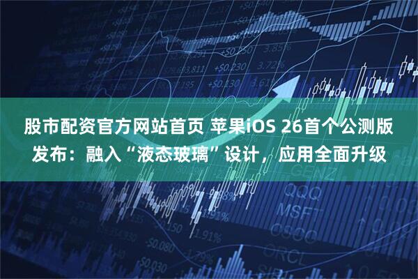 股市配资官方网站首页 苹果iOS 26首个公测版发布：融入“液态玻璃”设计，应用全面升级