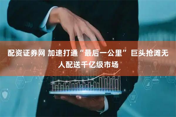 配资证券网 加速打通“最后一公里” 巨头抢滩无人配送千亿级市场