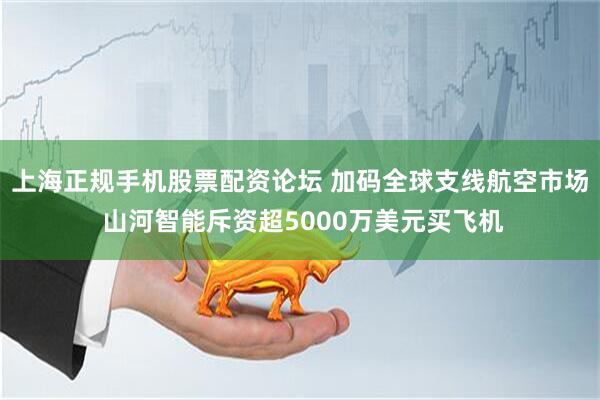 上海正规手机股票配资论坛 加码全球支线航空市场 山河智能斥资超5000万美元买飞机