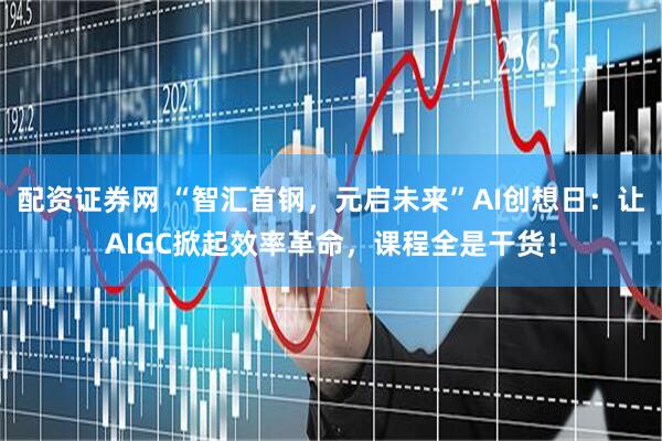 配资证券网 “智汇首钢，元启未来”AI创想日：让AIGC掀起效率革命，课程全是干货！