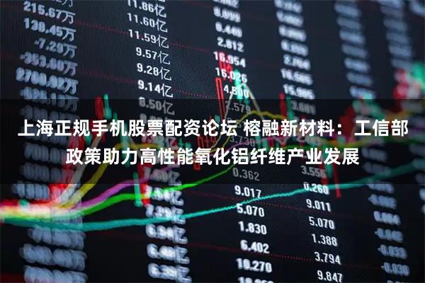 上海正规手机股票配资论坛 榕融新材料：工信部政策助力高性能氧化铝纤维产业发展