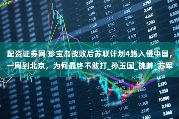 配资证券网 珍宝岛战败后苏联计划4路入侵中国，一周到北京，为何最终不敢打_孙玉国_挑衅_苏军