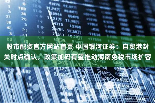 股市配资官方网站首页 中国银河证券：自贸港封关时点确认，政策加码有望推动海南免税市场扩容