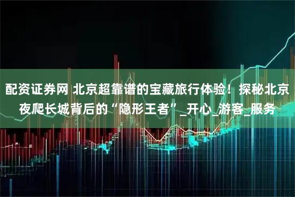 配资证券网 北京超靠谱的宝藏旅行体验！探秘北京夜爬长城背后的“隐形王者”_开心_游客_服务