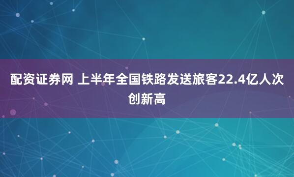 配资证券网 上半年全国铁路发送旅客22.4亿人次创新高