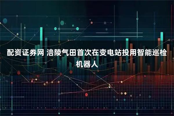 配资证券网 涪陵气田首次在变电站投用智能巡检机器人