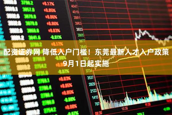 配资证券网 降低入户门槛！东莞最新人才入户政策9月1日起实施