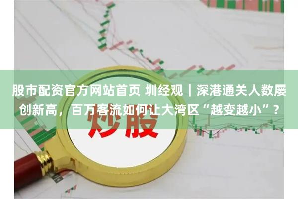 股市配资官方网站首页 圳经观｜深港通关人数屡创新高，百万客流如何让大湾区“越变越小”？