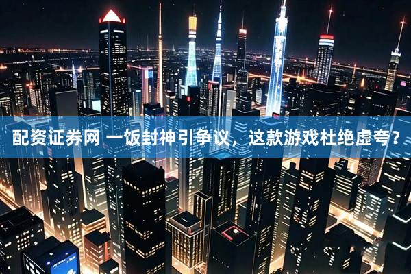 配资证券网 一饭封神引争议，这款游戏杜绝虚夸？