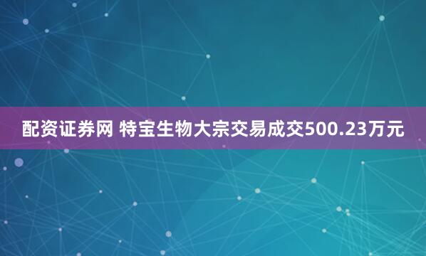 配资证券网 特宝生物大宗交易成交500.23万元