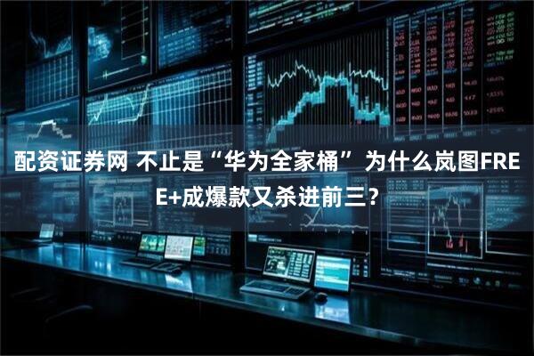 配资证券网 不止是“华为全家桶” 为什么岚图FREE+成爆款又杀进前三？