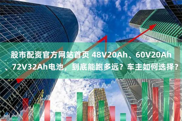 股市配资官方网站首页 48V20Ah、60V20Ah、72V32Ah电池，到底能跑多远？车主如何选择？