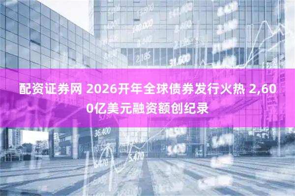 配资证券网 2026开年全球债券发行火热 2,600亿美元融资额创纪录