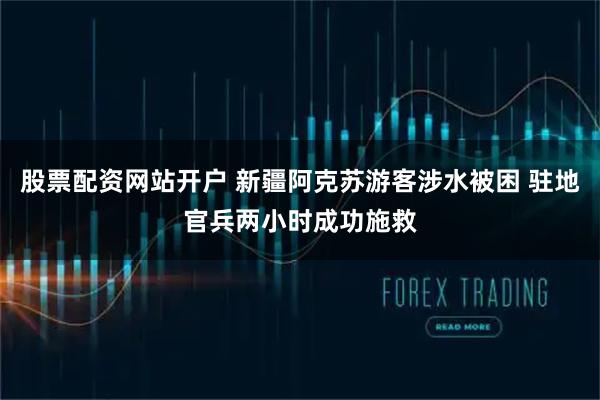 股票配资网站开户 新疆阿克苏游客涉水被困 驻地官兵两小时成功施救