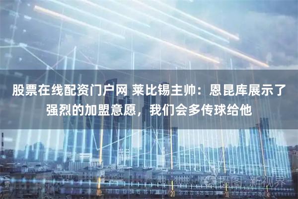 股票在线配资门户网 莱比锡主帅:恩昆库展示了强烈的加盟意愿,我们会多传球给他