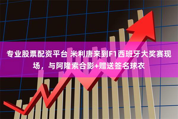 专业股票配资平台 米利唐来到F1西班牙大奖赛现场，与阿隆索合影+赠送签名球衣