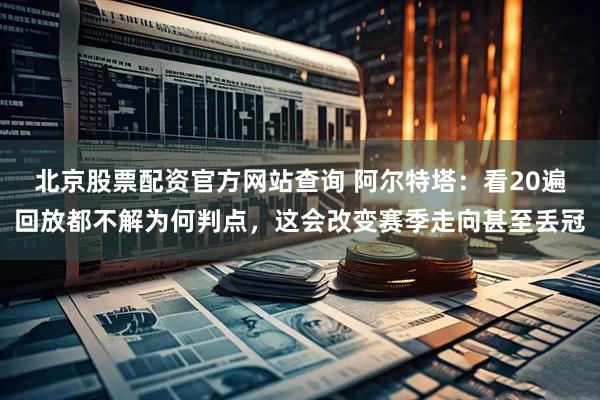 北京股票配资官方网站查询 阿尔特塔：看20遍回放都不解为何判点，这会改变赛季走向甚至丢冠