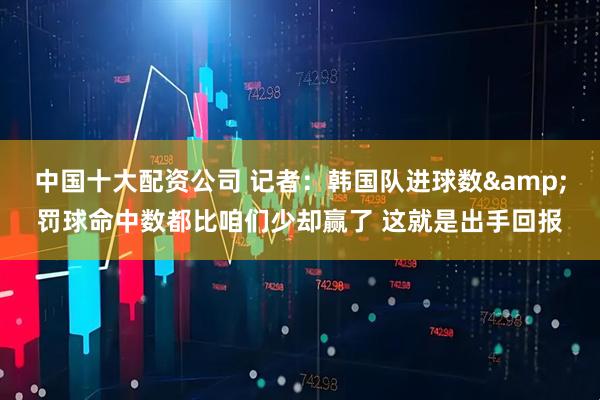 中国十大配资公司 记者：韩国队进球数&罚球命中数都比咱们少却赢了 这就是出手回报